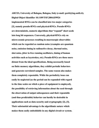 ARCES, University of Bologna, Bologna, Italy (e-mail: gsetti@ing.unife.it).
Digital Object Identifier 10.1109/TSP.2004.839924
implemented RNGs can be classified into two major categories
[3], namely pseudo-RNGs and physical-RNGs. Pseudo-RNGs
are deterministic, numeric algorithms that “expand” short seeds
into long bit sequences. Conversely, physical-RNGs rely on
micro-cosmic processes resulting in macroscopic observables
which can be regarded as random noise (examples are quantum
noise, emission timing in radioactive decay, thermal noise,
shot noise, jitter in free running oscillators, timing of human
activities such as keystrokes, etc). Pseudo-RNGs are those more
distant from the ideal specifications. Being necessarily based
on finite memory algorithms, they exhibit periodic behaviors
and generate correlated samples. The same reason also makes
them completely repeatable. While the periodicity issue can
easily be neglected (as the period can be expanded with regard
to the time scales on which a piece of equipment is employed),
the possibility of retrieving information about the seed through
the observation of output subsequences and their repeatable
(and thus predictable) behavior can hardly be desirable in
applications such as data security and cryptography [2], [3].
Their substantial advantage is the algorithmic nature which
makes them easily embeddable in any digital circuit or system.
 
