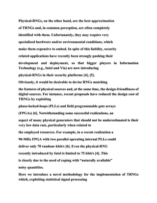 Physical-RNGs, on the other hand, are the best approximation
of TRNGs and, in common perception, are often completely
identified with them. Unfortunately, they may require very
specialized hardware and/or environmental conditions, which
make them expensive to embed. In spite of this liability, security
related applications have recently been strongly pushing their
development and deployment, so that bigger players in Information
Technology (e.g., Intel and Via) are now introducing
physical-RNGs in their security platforms [4], [5].
Obviously, it would be desirable to devise RNGs matching
the features of physical sources and, at the same time, the design-friendliness of
digital sources. For instance, recent proposals have reduced the design cost of
TRNGs by exploiting
phase-locked-loops (PLLs) and field programmable gate arrays
(FPGAs) [6]. Notwithstanding some successful realizations, an
aspect of many physical generators that should not be underestimated is their
very low data rate, particularly when related to
the employed resources. For example, in a recent realization a
90-MHz FPGA with two parallel operating internal PLLs could
deliver only 70 random~kbit/s [6]. Even the physical-RNG
recently introduced by Intel is limited to 75 kbit/s [4]. This
is clearly due to the need of coping with “naturally available”
noisy quantities.
Here we introduce a novel methodology for the implementation of TRNGs
which, exploiting statistical signal processing
 