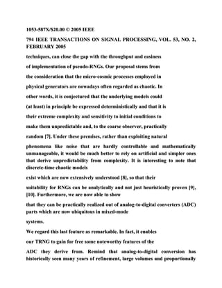 1053-587X/$20.00 © 2005 IEEE
794 IEEE TRANSACTIONS ON SIGNAL PROCESSING, VOL. 53, NO. 2,
FEBRUARY 2005
techniques, can close the gap with the throughput and easiness
of implementation of pseudo-RNGs. Our proposal stems from
the consideration that the micro-cosmic processes employed in
physical generators are nowadays often regarded as chaotic. In
other words, it is conjectured that the underlying models could
(at least) in principle be expressed deterministically and that it is
their extreme complexity and sensitivity to initial conditions to
make them unpredictable and, to the coarse observer, practically
random [7]. Under these premises, rather than exploiting natural
phenomena like noise that are hardly controllable and mathematically
unmanageable, it would be much better to rely on artificial and simpler ones
that derive unpredictability from complexity. It is interesting to note that
discrete-time chaotic models
exist which are now extensively understood [8], so that their
suitability for RNGs can be analytically and not just heuristically proven [9],
[10]. Furthermore, we are now able to show
that they can be practically realized out of analog-to-digital converters (ADC)
parts which are now ubiquitous in mixed-mode
systems.
We regard this last feature as remarkable. In fact, it enables
our TRNG to gain for free some noteworthy features of the
ADC they derive from. Remind that analog-to-digital conversion has
historically seen many years of refinement, large volumes and proportionally
 