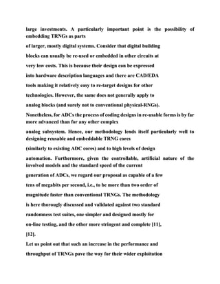 large investments. A particularly important point is the possibility of
embedding TRNGs as parts
of larger, mostly digital systems. Consider that digital building
blocks can usually be re-used or embedded in other circuits at
very low costs. This is because their design can be expressed
into hardware description languages and there are CAD/EDA
tools making it relatively easy to re-target designs for other
technologies. However, the same does not generally apply to
analog blocks (and surely not to conventional physical-RNGs).
Nonetheless, for ADCs the process of coding designs in re-usable forms is by far
more advanced than for any other complex
analog subsystem. Hence, our methodology lends itself particularly well to
designing reusable and embeddable TRNG cores
(similarly to existing ADC cores) and to high levels of design
automation. Furthermore, given the controllable, artificial nature of the
involved models and the standard speed of the current
generation of ADCs, we regard our proposal as capable of a few
tens of megabits per second, i.e., to be more than two order of
magnitude faster than conventional TRNGs. The methodology
is here thorougly discussed and validated against two standard
randomness test suites, one simpler and designed mostly for
on-line testing, and the other more stringent and complete [11],
[12].
Let us point out that such an increase in the performance and
throughput of TRNGs pave the way for their wider exploitation
 