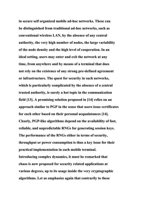 in secure self organized mobile ad-hoc networks. These can
be distinguished from traditional ad-hoc networks, such as
conventional wireless LAN, by the absence of any central
authority, the very high number of nodes, the large variability
of the node density and the high level of cooperation. In an
ideal setting, users may enter and exit the network at any
time, from anywhere and by means of a terminal that does
not rely on the existence of any strong pre-defined agreement
or infrastructure. The quest for security in such networks,
which is particularly complicated by the absence of a central
trusted authority, is surely a hot topic in the communication
field [13]. A promising solution proposed in [14] relies on an
approach similar to PGP in the sense that users issue certificates
for each other based on their personal acquaintances [14].
Clearly, PGP-like algorithms depend on the availability of fast,
reliable, and unpredictable RNGs for generating session keys.
The performance of the RNGs either in terms of security,
throughput or power consumption is thus a key issue for their
practical implementation in each mobile terminal.
Introducing complex dynamics, it must be remarked that
chaos is now proposed for security related applications at
various degrees, up to its usage inside the very cryptographic
algorithms. Let us emphasize again that contrarily to these
 