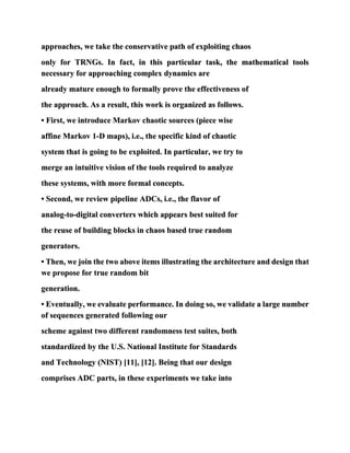 approaches, we take the conservative path of exploiting chaos
only for TRNGs. In fact, in this particular task, the mathematical tools
necessary for approaching complex dynamics are
already mature enough to formally prove the effectiveness of
the approach. As a result, this work is organized as follows.
• First, we introduce Markov chaotic sources (piece wise
affine Markov 1-D maps), i.e., the specific kind of chaotic
system that is going to be exploited. In particular, we try to
merge an intuitive vision of the tools required to analyze
these systems, with more formal concepts.
• Second, we review pipeline ADCs, i.e., the flavor of
analog-to-digital converters which appears best suited for
the reuse of building blocks in chaos based true random
generators.
• Then, we join the two above items illustrating the architecture and design that
we propose for true random bit
generation.
• Eventually, we evaluate performance. In doing so, we validate a large number
of sequences generated following our
scheme against two different randomness test suites, both
standardized by the U.S. National Institute for Standards
and Technology (NIST) [11], [12]. Being that our design
comprises ADC parts, in these experiments we take into
 