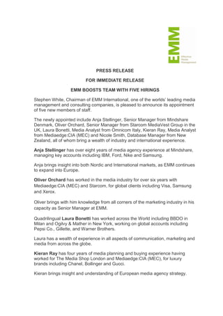 PRESS RELEASE

                          FOR IMMEDIATE RELEASE

                  EMM BOOSTS TEAM WITH FIVE HIRINGS

Stephen White, Chairman of EMM International, one of the worlds’ leading media
management and consulting companies, is pleased to announce its appointment
of five new members of staff.

The newly appointed include Anja Stellinger, Senior Manager from Mindshare
Denmark, Oliver Orchard, Senior Manager from Starcom MediaVest Group in the
UK, Laura Bonetti, Media Analyst from Omnicom Italy, Kieran Ray, Media Analyst
from Mediaedge:CIA (MEC) and Nicole Smith, Database Manager from New
Zealand, all of whom bring a wealth of industry and international experience.

Anja Stellinger has over eight years of media agency experience at Mindshare,
managing key accounts including IBM, Ford, Nike and Samsung.

Anja brings insight into both Nordic and International markets, as EMM continues
to expand into Europe.

Oliver Orchard has worked in the media industry for over six years with
Mediaedge:CIA (MEC) and Starcom, for global clients including Visa, Samsung
and Xerox.

Oliver brings with him knowledge from all corners of the marketing industry in his
capacity as Senior Manager at EMM.

Quadrilingual Laura Bonetti has worked across the World including BBDO in
Milan and Ogilvy & Mather in New York, working on global accounts including
Pepsi Co., Gillette, and Warner Brothers.

Laura has a wealth of experience in all aspects of communication, marketing and
media from across the globe.

Kieran Ray has four years of media planning and buying experience having
worked for The Media Shop London and Mediaedge:CIA (MEC), for luxury
brands including Chanel, Bollinger and Gucci.

Kieran brings insight and understanding of European media agency strategy.
 