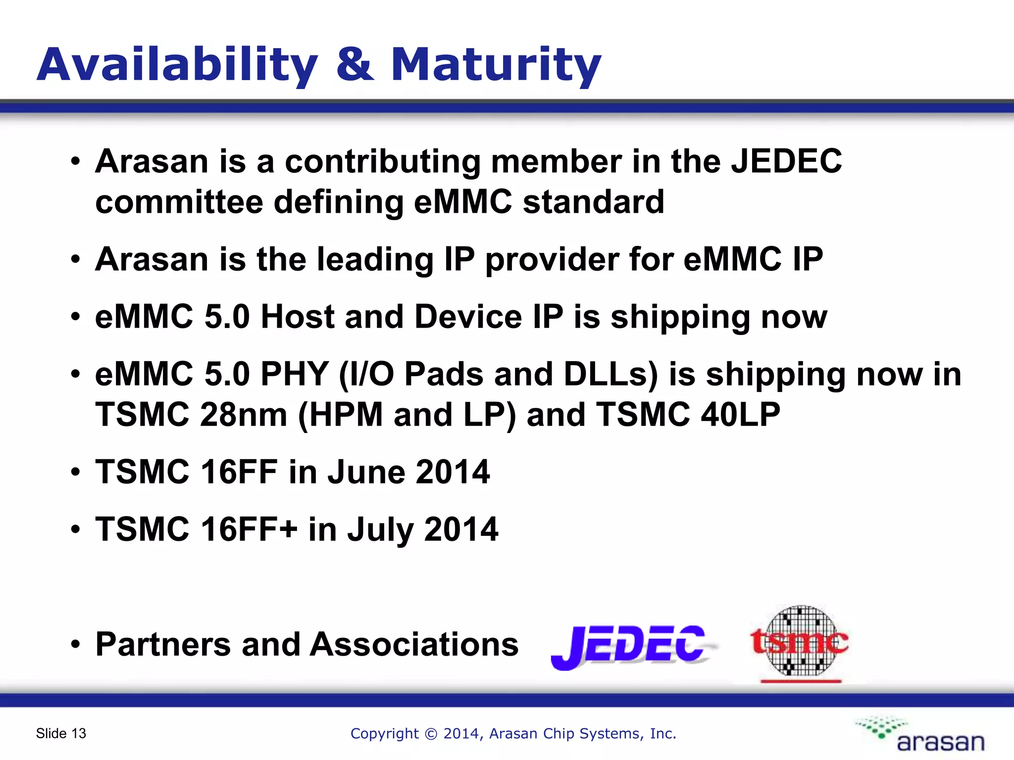 Copyright © 2014, Arasan Chip Systems, Inc.Slide 13
Availability & Maturity
• Arasan is a contributing member in the JEDEC
committee defining eMMC standard
• Arasan is the leading IP provider for eMMC IP
• eMMC 5.0 Host and Device IP is shipping now
• eMMC 5.0 PHY (I/O Pads and DLLs) is shipping now in
TSMC 28nm (HPM and LP) and TSMC 40LP
• TSMC 16FF in June 2014
• TSMC 16FF+ in July 2014
• Partners and Associations
 
