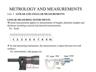 METROLOGYAND MEASUREMENTS
Unit 2 LINEAR AND ANGULAR MEASUREMENTS
LINEAR MEASURING INSTRUMENTS
Linear measurement applies to measurement of lengths, diameter, heights and
thickness including external and internal measurements.
Ex: Scale.
 In end measuring instruments, the measurement is taken between two end
surfaces.
Ex: micrometers, slip gauges etc.
 