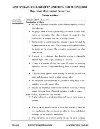 MAR EPHRAEM COLLEGE OF ENGINEERING AND TECHNOLOGY
Department of Mechanical Engineering
ME6403 ENGINEERING METALLURGY ACADEMIC YEAR2019-20
Course content
Lesson Title CONSTITUTION OF ALLOY
Lesson concept/
Points/Definitions
Constitution of Alloys
 An alloy is a mixture or metallic solid solution composed of two or
more elements.
 Alloying a metal is done by combining it with one or more other
metals or non-metals that often enhance its properties. For
example,steel is stronger than iron, its primary element.
 The term alloy is used to describe a mixture of atoms in which the
primary constituent is a metal. The primary metal is called the base,
the matrix, or the solvent. The secondary constituents are often
called solutes.
 A solvent is a substance that dissolves a solute (a chemically
different liquid, solid or gas), resulting in a solution.
 If there is a mixture of only two types of atoms, not counting
impurities, such as a copper-nickel alloy, then it is called a binary
alloy.
 If there are three types of atoms forming the mixture, such as iron,
nickel and chromium, then it is called a ternary alloy.
 An alloy with four constituents is a quaternary alloy, while a five-
part alloy is termed a quinary alloy.
 Because the percentage of each constituent can be varied, with any
mixture the entire range of possible variations is called a system.
Solid Solutions, Substitutional and Interstitial
 A solid solution is a solid-state solution of one or more solutes in
a solvent.
 When a molten metal is mixed with another substance, there are
two mechanisms that can cause an alloy to form, called atom
exchange and the interstitial mechanism.
 When the atoms are relatively similar in size, the atom exchange
 