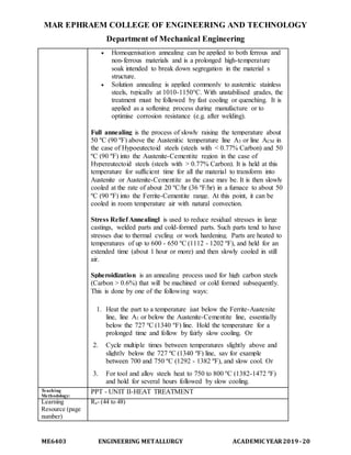 MAR EPHRAEM COLLEGE OF ENGINEERING AND TECHNOLOGY
Department of Mechanical Engineering
ME6403 ENGINEERING METALLURGY ACADEMIC YEAR2019-20
 Homogenisation annealing can be applied to both ferrous and
non-ferrous materials and is a prolonged high-temperature
soak intended to break down segregation in the material s
structure.
 Solution annealing is applied commonly to austenitic stainless
steels, typically at 1010-1150°C. With unstabilised grades, the
treatment must be followed by fast cooling or quenching. It is
applied as a softening process during manufacture or to
optimise corrosion resistance (e.g. after welding).
Full annealing is the process of slowly raising the temperature about
50 ºC (90 ºF) above the Austenitic temperature line A3 or line ACM in
the case of Hypoeutectoid steels (steels with < 0.77% Carbon) and 50
ºC (90 ºF) into the Austenite-Cementite region in the case of
Hypereutectoid steels (steels with > 0.77% Carbon). It is held at this
temperature for sufficient time for all the material to transform into
Austenite or Austenite-Cementite as the case may be. It is then slowly
cooled at the rate of about 20 ºC/hr (36 ºF/hr) in a furnace to about 50
ºC (90 ºF) into the Ferrite-Cementite range. At this point, it can be
cooled in room temperature air with natural convection.
Stress Relief Annealingl is used to reduce residual stresses in large
castings, welded parts and cold-formed parts. Such parts tend to have
stresses due to thermal cycling or work hardening. Parts are heated to
temperatures of up to 600 - 650 ºC (1112 - 1202 ºF), and held for an
extended time (about 1 hour or more) and then slowly cooled in still
air.
Spheroidization is an annealing process used for high carbon steels
(Carbon > 0.6%) that will be machined or cold formed subsequently.
This is done by one of the following ways:
1. Heat the part to a temperature just below the Ferrite-Austenite
line, line A1 or below the Austenite-Cementite line, essentially
below the 727 ºC (1340 ºF) line. Hold the temperature for a
prolonged time and follow by fairly slow cooling. Or
2. Cycle multiple times between temperatures slightly above and
slightly below the 727 ºC (1340 ºF) line, say for example
between 700 and 750 ºC (1292 - 1382 ºF), and slow cool. Or
3. For tool and alloy steels heat to 750 to 800 ºC (1382-1472 ºF)
and hold for several hours followed by slow cooling.
Teaching
Methodology:
PPT - UNIT II-HEAT TREATMENT
Learning
Resource (page
number)
R4- (44 to 48)
 