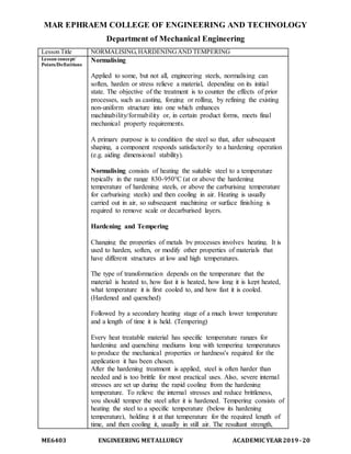 MAR EPHRAEM COLLEGE OF ENGINEERING AND TECHNOLOGY
Department of Mechanical Engineering
ME6403 ENGINEERING METALLURGY ACADEMIC YEAR2019-20
Lesson Title NORMALISING,HARDENINGAND TEMPERING
Lesson concept/
Points/Definitions
Normalising
Applied to some, but not all, engineering steels, normalising can
soften, harden or stress relieve a material, depending on its initial
state. The objective of the treatment is to counter the effects of prior
processes, such as casting, forging or rolling, by refining the existing
non-uniform structure into one which enhances
machinability/formability or, in certain product forms, meets final
mechanical property requirements.
A primary purpose is to condition the steel so that, after subsequent
shaping, a component responds satisfactorily to a hardening operation
(e.g. aiding dimensional stability).
Normalising consists of heating the suitable steel to a temperature
typically in the range 830-950°C (at or above the hardening
temperature of hardening steels, or above the carburising temperature
for carburising steels) and then cooling in air. Heating is usually
carried out in air, so subsequent machining or surface finishing is
required to remove scale or decarburised layers.
Hardening and Tempering
Changing the properties of metals by processes involves heating. It is
used to harden, soften, or modify other properties of materials that
have different structures at low and high temperatures.
The type of transformation depends on the temperature that the
material is heated to, how fast it is heated, how long it is kept heated,
what temperature it is first cooled to, and how fast it is cooled.
(Hardened and quenched)
Followed by a secondary heating stage of a much lower temperature
and a length of time it is held. (Tempering)
Every heat treatable material has specific temperature ranges for
hardening and quenching mediums long with tempering temperatures
to produce the mechanical properties or hardness's required for the
application it has been chosen.
After the hardening treatment is applied, steel is often harder than
needed and is too brittle for most practical uses. Also, severe internal
stresses are set up during the rapid cooling from the hardening
temperature. To relieve the internal stresses and reduce brittleness,
you should temper the steel after it is hardened. Tempering consists of
heating the steel to a specific temperature (below its hardening
temperature), holding it at that temperature for the required length of
time, and then cooling it, usually in still air. The resultant strength,
 