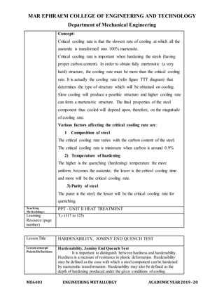 MAR EPHRAEM COLLEGE OF ENGINEERING AND TECHNOLOGY
Department of Mechanical Engineering
ME6403 ENGINEERING METALLURGY ACADEMIC YEAR2019-20
Concept:
Critical cooling rate is that the slowest rate of cooling at which all the
austenite is transformed into 100% martensite.
Critical cooling rate is important when hardening the steels (having
proper carbon content). In order to obtain fully martensitic (a very
hard) structure, the cooling rate must be more than the critical cooling
rate. It is actually the cooling rate (refer figure TTT diagram) that
determines the type of structure which will be obtained on cooling.
Slow cooling will produce a pearlitic structure and higher cooling rate
can form a martensitic structure. The final properties of the steel
component thus cooled will depend upon, therefore, on the magnitude
of cooling rate.
Various factors affecting the critical cooling rate are:
1 Composition of steel
The critical cooling rate varies with the carbon content of the steel.
The critical cooling rate is minimum when carbon is around 0.9%
2) Temperature of hardening
The higher is the quenching (hardening) temperature the more
uniform becomes the austenite, the lower is the critical cooling time
and more will be the critical cooling rate.
3) Purity of steel
The purer is the steel, the lesser will be the critical cooling rate for
quenching.
Teaching
Methodology:
PPT - UNIT II HEAT TREATMENT
Learning
Resource (page
number)
T2- (117 to 125)
Lesson Title HARDENABILITY, JOMINY END QUENCH TEST
Lesson concept/
Points/Definitions
Hardenability, Jominy End Quench Test
It is important to distinguish between hardness and hardenability.
Hardness is a measure of resistance to plastic deformation. Hardenability
may be defined as the ease with which a steel component can be hardened
by martensitic transformation. Hardenability may also be defined as the
depth of hardening produced under the given conditions of cooling.
 