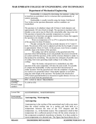 MAR EPHRAEM COLLEGE OF ENGINEERING AND TECHNOLOGY
Department of Mechanical Engineering
ME6403 ENGINEERING METALLURGY ACADEMIC YEAR2019-20
Hardenability is evaluated by determining the minimum cooling rate
to transform an austenitized steel to a structure that is predominantly or
entirely martensitic.
Hardenability is usually tested by using the Jominy End Quench
Test. In this test the specimen dimensions and test conditions are
standardized.
The specimen is of cylindrical shape with 25.4mm (1 inch) diameter and
approximately 102 mm (4 inch) in length. The specimen is machined with a
shoulder at one end or may be fitted with a detachable collar ring at one end.
The specimen is heated to the austenitic temperature at a constant
temperature for a fixed time and quickly transferred to a fixture that supports
the specimen at its shoulder or collar.
Water at a temperature of 21 to 270
C is sprayed at the bottom end
of the specimen for about 20 minutes.
The pipe carrying the water has an inside diameter of 12.7 mm(1/2
inch). The pressure of the water is adjusted such that the free height of water
is approximately 64mm (2.5 inch). At this pressure,water forms a complete
umbrella shape at the bottom of the specimen.
The cooling rate will be maximum at the quenched end of the
specimen where full hardening occurs and gradually deccreases towards the
air cooled end bf the specimen, at this end the structure obtained is similar to
that produced by normalising. The specimen has urdergone all possible rates
of cooling from water quenching (rapid cooling) to air cooling (slow
cooling).
Since the Jominy end quench test is standardised, any other
specimen of the same composition will show the same results. It is possible
to compare the hardenability of other steels for their microstructure at
similar locations from the quenched end. After the completion of quenching,
two surfaces are ground flat (about 1.6mm depth) opposite to each other
along the entire length of the specimen. The hardness (Rc-Rockwell or
VPN-Vickers pyramid hardness) is measured at regular distance of every 1.6
mm (1/16 inch) from the quenched end.
Teaching
Methodology:
PPT - UNIT II- HEAT TREATMENT
Learning
Resource (page
number)
T2- (145 to 153)
Lesson Title AUSTEMPERING, MARTEMPERING
Lesson concept/
Points/Definitions Austempering, Martempering
Austempering:
Austempering is the cooling of the austenitized steel with a rate more
than the critical cooling rate in a molten salt bath held at a
temperature between the nose of the TTT diagram and Ms
temperature. i.e., in the bainite region. The component is held at that
temperature for a sufficient period of time till the entire structure in
the component completely transforms to bainite. It is then cooled to
room temperature at a desired rate. The figure has been drawn for a
 