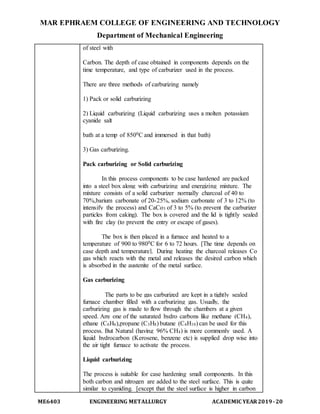 MAR EPHRAEM COLLEGE OF ENGINEERING AND TECHNOLOGY
Department of Mechanical Engineering
ME6403 ENGINEERING METALLURGY ACADEMIC YEAR2019-20
of steel with
Carbon. The depth of case obtained in components depends on the
time temperature, and type of carburizer used in the process.
There are three methods of carburizing namely
1) Pack or solid carburizing
2) Liquid carburizing (Liquid carburizing uses a molten potassium
cyanide salt
bath at a temp of 8500C and immersed in that bath)
3) Gas carburizing.
Pack carburizing or Solid carburizing
In this process components to be case hardened are packed
into a steel box along with carburizing and energizing mixture. The
mixture consists of a solid carburizer normally charcoal of 40 to
70%,barium carbonate of 20-25%, sodium carbonate of 3 to 12% (to
intensify the process) and CaCo3 of 3 to 5% (to prevent the carburizer
particles from caking). The box is covered and the lid is tightly sealed
with fire clay (to prevent the entry or escape of gases).
The box is then placed in a furnace and heated to a
temperature of 900 to 9800C for 6 to 72 hours. [The time depends on
case depth and temperature]. During heating the charcoal releases Co
gas which reacts with the metal and releases the desired carbon which
is absorbed in the austenite of the metal surface.
Gas carburizing
The parts to be gas carburized are kept in a tightly sealed
furnace chamber filled with a carburizing gas. Usually, the
carburizing gas is made to flow through the chambers at a given
speed. Any one of the saturated hydro carbons like methane (CH4),
ethane (C6H6),propane (C3H8) butane (C4H10) can be used for this
process. But Natural (having 96% CH4) is more commonly used. A
liquid hydrocarbon (Kerosene, benzene etc) is supplied drop wise into
the air tight furnace to activate the process.
Liquid carburizing
The process is suitable for case hardening small components. In this
both carbon and nitrogen are added to the steel surface. This is quite
similar to cyaniding. [except that the steel surface is higher in carbon
 