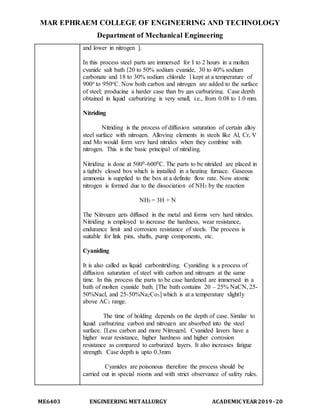 MAR EPHRAEM COLLEGE OF ENGINEERING AND TECHNOLOGY
Department of Mechanical Engineering
ME6403 ENGINEERING METALLURGY ACADEMIC YEAR2019-20
and lower in nitrogen ].
In this process steel parts are immersed for I to 2 hours in a molten
cyanide salt bath [20 to 50% sodium cyanide, 30 to 40% sodium
carbonate and 18 to 30% sodium chloride ] kept at a temperature of
900o to 950oC. Now both carbon and nitrogen are added to the surface
of steel; producing a harder case than by gas carburizing. Case depth
obtained in liquid carburizing is very small, i.e., from 0.08 to 1.0 mm.
Nitriding
Nitriding is the process of diffusion saturation of certain alloy
steel surface with nitrogen. Alloying elements in steels like Al, Cr, V
and Mo would form very hard nitrides when they combine with
nitrogen. This is the basic principal of nitriding.
Nitriding is done at 5000-6000C. The parts to be nitrided are placed in
a tightly closed box which is installed in a heating furnace. Gaseous
ammonia is supplied to the box at a definite flow rate. Now atomic
nitrogen is formed due to the dissociation of NH3 by the reaction
NH3 = 3H + N
The Nitrogen gets diffused in the metal and forms very hard nitrides.
Nitriding is employed to increase the hardness, wear resistance,
endurance limit and corrosion resistance of steels. The process is
suitable for link pins, shafts, pump components, etc.
Cyaniding
It is also called as liquid carbonitriding. Cyaniding is a process of
diffusion saturation of steel with carbon and nitrogen at the same
time. In this process the parts to be case hardened are immersed in a
bath of molten cyanide bath. [The bath contains 20 – 25% NaCN, 25-
50%Nacl, and 25-50%Na2Co3] which is at a temperature slightly
above AC1 range.
The time of holding depends on the depth of case. Similar to
liquid carburzing carbon and nitrogen are absorbed into the steel
surface. [Less carbon and more Nitrogen]. Cyanided layers have a
higher wear resistance, higher hardness and higher corrosion
resistance as compared to carburized layers. It also increases fatigue
strength. Case depth is upto 0.3mm
Cyanides are poisonous therefore the process should be
carried out in special rooms and with strict observance of safety rules.
 