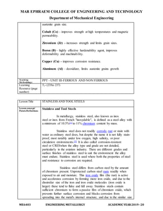 MAR EPHRAEM COLLEGE OF ENGINEERING AND TECHNOLOGY
Department of Mechanical Engineering
ME6403 ENGINEERING METALLURGY ACADEMIC YEAR2019-20
austenite grain size.
Cobalt (Co) – improves strength at high temperatures and magnetic
permeability.
Zirconium (Zr) – increases strength and limits grain sizes.
Boron (B) – highly effective hardenability agent, improves
deformability and machinability.
Copper (Cu) – improves corrosion resistance.
Aluminum (Al) – deoxidizer, limits austenite grains growth
Teaching
Methodology:
PPT - UNIT III-FERROUS AND NON FERROUS
Learning
Resource (page
number)
T2- (235to 237)
Lesson Title STAINLESS AND TOOL STEELS
Lesson concept/
Points/Definitions
Stainless and Tool Steels
In metallurgy, stainless steel, also known as inox
steel or inox from French "inoxydable", is defined as a steel alloy with
a minimum of 10.5%[1] to 11% chromium content by mass.
Stainless steel does not readily corrode, rust or stain with
water as ordinary steel does, but despite the name it is not fully stain-
proof, most notably under low oxygen, high salinity, or poor
circulation environments.[3] It is also called corrosion-resistant
steel or CRESwhen the alloy type and grade are not detailed,
particularly in the aviation industry. There are different grades and
surface finishes of stainless steel to suit the environment the alloy
must endure. Stainless steel is used where both the properties of steel
and resistance to corrosion are required.
Stainless steel differs from carbon steel by the amount
of chromium present. Unprotected carbon steel rusts readily when
exposed to air and moisture. This iron oxide film (the rust) is active
and accelerates corrosion by forming more iron oxide, and due to the
dissimilar size of the iron and iron oxide molecules (iron oxide is
larger) these tend to flake and fall away. Stainless steels contain
sufficient chromium to form a passive film of chromium oxide, which
prevents further surface corrosion and blocks corrosion from
spreading into the metal's internal structure, and due to the similar size
 