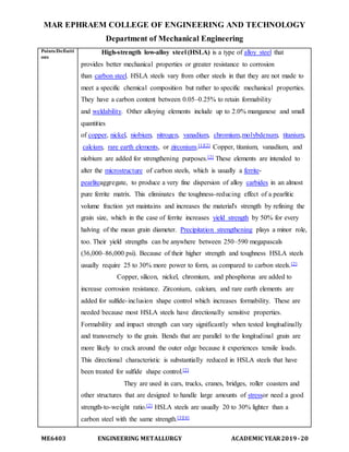 MAR EPHRAEM COLLEGE OF ENGINEERING AND TECHNOLOGY
Department of Mechanical Engineering
ME6403 ENGINEERING METALLURGY ACADEMIC YEAR2019-20
Points/Definiti
ons
High-strength low-alloy steel (HSLA) is a type of alloy steel that
provides better mechanical properties or greater resistance to corrosion
than carbon steel. HSLA steels vary from other steels in that they are not made to
meet a specific chemical composition but rather to specific mechanical properties.
They have a carbon content between 0.05–0.25% to retain formability
and weldability. Other alloying elements include up to 2.0% manganese and small
quantities
of copper, nickel, niobium, nitrogen, vanadium, chromium,molybdenum, titanium,
calcium, rare earth elements, or zirconium.[1][2] Copper, titanium, vanadium, and
niobium are added for strengthening purposes.[2] These elements are intended to
alter the microstructure of carbon steels, which is usually a ferrite-
pearliteaggregate, to produce a very fine dispersion of alloy carbides in an almost
pure ferrite matrix. This eliminates the toughness-reducing effect of a pearlitic
volume fraction yet maintains and increases the material's strength by refining the
grain size, which in the case of ferrite increases yield strength by 50% for every
halving of the mean grain diameter. Precipitation strengthening plays a minor role,
too. Their yield strengths can be anywhere between 250–590 megapascals
(36,000–86,000 psi). Because of their higher strength and toughness HSLA steels
usually require 25 to 30% more power to form, as compared to carbon steels.[2]
Copper, silicon, nickel, chromium, and phosphorus are added to
increase corrosion resistance. Zirconium, calcium, and rare earth elements are
added for sulfide-inclusion shape control which increases formability. These are
needed because most HSLA steels have directionally sensitive properties.
Formability and impact strength can vary significantly when tested longitudinally
and transversely to the grain. Bends that are parallel to the longitudinal grain are
more likely to crack around the outer edge because it experiences tensile loads.
This directional characteristic is substantially reduced in HSLA steels that have
been treated for sulfide shape control.[2]
They are used in cars, trucks, cranes, bridges, roller coasters and
other structures that are designed to handle large amounts of stressor need a good
strength-to-weight ratio.[2] HSLA steels are usually 20 to 30% lighter than a
carbon steel with the same strength.[3][4]
 