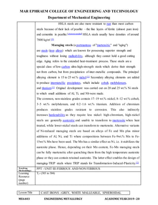 MAR EPHRAEM COLLEGE OF ENGINEERING AND TECHNOLOGY
Department of Mechanical Engineering
ME6403 ENGINEERING METALLURGY ACADEMIC YEAR2019-20
HSLA steels are also more resistant to rust than most carbon
steels because of their lack of pearlite – the fine layers of ferrite (almost pure iron)
and cementite in pearlite.[citation needed] HSLA steels usually have densities of around
7800 kg/m³.[5]
Maraging steels (a portmanteau of "martensitic" and "aging")
are steels (iron alloys) which are known for possessing superior strength and
toughness without losing malleability, although they cannot hold a good cutting
edge. Aging refers to the extended heat-treatment process. These steels are a
special class of low-carbon ultra-high-strength steels which derive their strength
not from carbon, but from precipitation of inter-metallic compounds. The principal
alloying element is 15 to 25 wt.% nickel.[1] Secondary alloying elements are added
to produce intermetallic precipitates, which include cobalt, molybdenum,
and titanium.[1] Original development was carried out on 20 and 25 wt.% Ni steels
to which small additions of Al, Ti, and Nb were made.
The common, non-stainless grades contain 17–19 wt.% nickel, 8–12 wt.% cobalt,
3–5 wt.% molybdenum, and 0.2–1.6 wt.% titanium. Addition of chromium
produces stainless grades resistant to corrosion. This also indirectly
increases hardenability as they require less nickel: high-chromium, high-nickel
steels are generally austenitic and unable to transform to martensite when heat
treated, while lower-nickel steels can transform to martensite. Alternative variants
of Ni-reduced maraging steels are based on alloys of Fe and Mn plus minor
additions of Al, Ni, and Ti where compositions between Fe-9wt.% Mn to Fe-
15wt.% Mn have been used. The Mn has a similar effect as Ni, i.e. it stabilizes the
austenite phase. Hence, depending on their Mn content, Fe-Mn maraging steels
can be fully martensitic after quenching them from the high temperature austenite
phase or they can contain retained austenite. The latter effect enables the design of
maraging-TRIP steels where TRIP stands for Transformation-Induced-Plasticity.[2]
Teaching
Methodology:
PPT - UNIT III-FERROUS AND NON FERROUS
Learning
Resource
(page
number)
T2- (303 to 304)
Lesson Title CAST IRONS - GREY, WHITE MALLEABLE, SPHEROIDAL
 