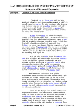 MAR EPHRAEM COLLEGE OF ENGINEERING AND TECHNOLOGY
Department of Mechanical Engineering
ME6403 ENGINEERING METALLURGY ACADEMIC YEAR2019-20
Lesson concept/
Points/Definitions
Cast Irons - Grey, White Malleable, Spheroidal
Cast iron is iron or a ferrous alloy which has been
heated until it liquefies, and is then poured into a mould to solidify. It
is usually made from pig iron. The alloy constituents affect its colour
when fractured: white cast iron has carbide impurities which allow
cracks to pass straight through. Grey cast iron, or grey iron, has
graphitic flakes which deflect a passing crack and initiate countless
new cracks as the material breaks.
Carbon (C) and silicon (Si) are the main alloying
elements, with the amount ranging from 2.1 to 4 wt% and 1 to 3 wt%,
respectively. Iron alloys with less carbon content are known as steel.
While this technically makes these base alloys ternary Fe-C-Si alloys,
the principle of cast iron solidification is understood from
the binary iron-carbon phase diagram. Since the compositions of most
cast irons are around the eutectic point of the iron-carbon system, the
melting temperatures closely correlate, usually ranging from 1,150 to
1,200 °C (2,102 to 2,192 °F), which is about 300 °C (572 °F) lower
than the melting point of pure iron.
Cast iron tends to be brittle, except for malleable cast
irons. With its relatively low melting point, good fluidity, castability,
excellent machinability, resistance to deformation and wear
resistance, cast irons have become an engineering material with a
wide range of applications and are used in pipes, machines
and automotive industry parts, such as cylinder heads (declining
usage), cylinder blocksand gearbox cases (declining usage). It is
resistant to destruction and weakening by oxidation (rust).
Grey cast iron is characterised by its graphitic
microstructure, which causes fractures of the material to have a grey
appearance. It is the most commonly used cast iron and the most
widely used cast material based on weight. Most cast irons have a
chemical composition of 2.5 to 4.0% carbon, 1 to 3% silicon, and the
remainder is iron. Grey cast iron has less tensile strength and shock
resistance than steel, but its compressive strength is comparable to
low and medium carbon steel.
It is the iron that displays white fractured surface due to
the presence of cementite. With a lower silicon content and faster
cooling, the carbon in white cast iron precipitates out of the melt as
the metastable phase cementite, Fe3C, rather than graphite. The
cementite which precipitates from the melt forms as relatively large
particles, usually in a eutectic mixture, where the other phase
is austenite (which on cooling might transform to martensite). These
 