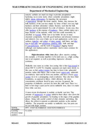 MAR EPHRAEM COLLEGE OF ENGINEERING AND TECHNOLOGY
Department of Mechanical Engineering
ME6403 ENGINEERING METALLURGY ACADEMIC YEAR2019-20
eutectic carbides are much too large to provide precipitation
hardening (as in some steels, where cementite precipitates might
inhibit plastic deformation by impeding the movement
of dislocations through the ferrite matrix). Rather, they increase the
bulk hardness of the cast iron simply by virtue of their own very high
hardness and their substantial volume fraction, such that the bulk
hardness can be approximated by a rule of mixtures. In any case, they
offer hardness at the expense of toughness. Since carbide makes up a
large fraction of the material, white cast iron could reasonably be
classified as acermet. White iron is too brittle for use in many
structural components, but with good hardness and abrasion resistance
and relatively low cost, it finds use in such applications as the wear
surfaces (impeller and volute) of slurry pumps, shell liners and lifter
bars in ball mills and autogenous grinding mills, balls and rings
in coal pulverisers, and the teeth of abackhoe's digging bucket
(although cast medium-carbon martensitic steel is more common for
this application).
High-chromium white iron alloys allow massive castings
(for example, a 10-tonne impeller) to be sand cast, i.e., a high cooling
rate is not required, as well as providing impressive abrasion
resistance.
Malleable iron starts as a white iron casting that is then heat treated at
about 900 °C (1,650 °F). Graphite separates out much more slowly in
this case, so that surface tension has time to form it into spheroidal
particles rather than flakes. Due to their lower aspect ratio, spheroids
are relatively short and far from one another, and have a lower cross
section vis-a-vis a propagating crack or phonon. They also have blunt
boundaries, as opposed to flakes, which alleviates the stress
concentration problems faced by grey cast iron. In general, the
properties of malleable cast iron are more like mild steel. There is a
limit to how large a part can be cast in malleable iron, since it is made
from white cast iron.
A more recent development is nodular or ductile cast iron. Tiny
amounts of magnesium or cerium added to these alloys slow down the
growth of graphite precipitates by bonding to the edges of the graphite
planes. Along with careful control of other elements and timing, this
allows the carbon to separate as spheroidal particles as the material
solidifies. The properties are similar to malleable iron, but parts can
be cast with larger sections
Teaching
Methodology:
PPT - UNIT III-FERROUS AND NON FERROUS
Learning
Resource (page
number)
T2- (235)
 