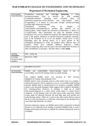 MAR EPHRAEM COLLEGE OF ENGINEERING AND TECHNOLOGY
Department of Mechanical Engineering
ME6403 ENGINEERING METALLURGY ACADEMIC YEAR2019-20
Lesson concept/
Points/Definitions
Precipitation hardening, also called age hardening, is a heat
treatment technique used to increase the yield strength
of malleable materials, including most structural alloys of
aluminium, magnesium, nickel, titanium, and some stainless steels.
In superalloys, it is known to cause yield strength anomaly providing
excellent high temperature strength.
Precipitation hardening relies on changes in
solid solubility with temperature to produce fine particles of an
impurity phase, which impede the movement of dislocations, or defects in
a crystal's lattice. Since dislocations are often the dominant carriers
of plasticity, this serves to harden the material. The impurities play the same
role as the particle substances in particle-reinforced composite materials.
Just as the formation of ice in air can produce clouds, snow, or hail,
depending upon the thermal history of a given portion of the
atmosphere, precipitation in solids can produce many different sizes of
particles, which have radically different properties. Unlike
ordinary tempering, alloys must be kept at elevated temperature for hours to
allow precipitation to take place. This time delay is called aging.
Teaching
Methodology:
PPT - UNIT III
Learning
Resource (page
number)
R4-213;T2- (289)
Lesson Title BEARINGALLOYS.
Lesson concept/
Points/Definitions
Babbitt, also called Babbitt metal or bearing metal, is any of
severalalloys used for the bearing surface in a plain bearing.
The original Babbitt metal was invented in 1839 by Isaac
Babbitt[1] in Taunton, Massachusetts,USA.
Babbitt metal is most commonly used as a thin surface layer in a complex,
multi-metal structure, but its original use was as a cast-in-place bulk bearing
material. Babbitt metal is characterized by its resistance to galling. Babbitt
metal is soft and easily damaged, which suggests that it might be unsuitable
for a bearing surface. However, its structure is made up of small
hard crystals dispersed in a softer metal, which makes it a metal matrix
composite. As the bearing wears, the softer metal erodes somewhat, which
creates paths for lubricant between the hard high spots that provide the
actual bearing surface. When tin is used as the softer metal, friction causes
the tin to melt and function as a lubricant, which protects the bearing from
wear when other lubricants are absent.
Internal combustion engines use Babbitt metal which is primarily tin-based
because it can withstand cyclic loading. Lead-based Babbitt tends to work-
harden and develop cracks but it is suitable for constant-turning tools such as
sawblades.
 
