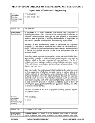 MAR EPHRAEM COLLEGE OF ENGINEERING AND TECHNOLOGY
Department of Mechanical Engineering
ME6403 ENGINEERING METALLURGY ACADEMIC YEAR2019-20
Teaching
Methodology:
PPT - UNIT III
Learning
Resource (page
number)
T2- (305-307);R4-218
Lesson Title POLYMERS
Lesson concept/
Points/Definitions
A polymer is a large molecule (macromolecule) composed of
repeating structural units. These subunits are typically connected by
covalent chemical bonds. Although the term polymer is sometimes
taken to refer to plastics, it actually encompasses a large class of
natural and synthetic materials with a wide variety of properties.
Because of the extraordinary range of properties of polymeric
materials,[2] they play an essential and ubiquitous role in everyday
life.[3] This role ranges from familiar synthetic plastics and elastomers
to natural biopolymers such as nucleic acids and proteins that are
essential for life.
Natural polymeric materials such as shellac, amber, and natural rubber have
been used for centuries. A variety of other natural polymers exist, such as
cellulose, which is the main constituent of wood and paper. The list of
synthetic polymers includes synthetic rubber, Bakelite, neoprene, nylon,
PVC, polystyrene, polyethylene, polypropylene, polyacrylonitrile, PVB,
silicone, and many more.
Most commonly, the continuously linked backbone of a polymer used
for the preparation of plastics consists mainly of carbon atoms. A
simple example is polyethylene, whose repeating unit is based on
ethylene monomer. However, other structures do exist; for example,
elements such as silicon form familiar materials such as silicones,
examples being silly putty and waterproof plumbing sealant. Oxygen
is also commonly present in polymer backbones, such as those of
polyethylene glycol, polysaccharides (in glycosidic bonds), and DNA
(in phosphodiester bonds).
Polymers are studied in the fields of polymer chemistry, polymer physics,
and polymer science
Teaching
Methodology:
PPT - UNIT IV
Learning
Resource (page
number)
T1- (183)
Lesson Title TYPES OF POLYMER
Lesson concept/
Points/Definitions
Polymer science is a broad field that includes many types of materials
which incorporate long chain structures with many repeated units. One
 