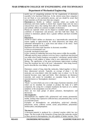 MAR EPHRAEM COLLEGE OF ENGINEERING AND TECHNOLOGY
Department of Mechanical Engineering
ME6403 ENGINEERING METALLURGY ACADEMIC YEAR2019-20
useful way of categorising polymers for the requirements of electronic
assembly is by functional behaviour. In the strictest sense these categories
are not fixed, or even particularly precise, and you should be aware that
some materials can fit into more than one category:
Elastomers are flexible or ‘rubbery’ materials which can readily be
deformed, and return rapidly to almost their original shape and size once
released from stress, thus making them able to form reliable seals. Natural
and synthetic rubbers are common examples of elastomers
Plastics are materials which can be shaped or moulded under appropriate
conditions of temperature and pressure, and then hold their shape. In
contrast to elastomers, plastics have a greater stiffness and lack reversible
elasticity
Elastomers
ASTM D-156611 defines an elastomer as a ‘macromolecular material that
returns rapidly to approximately the initial dimensions and shape after
substantial deformation by a weak stress and release of the stress.’ Such
elongations typically exceed 100%.
Elastomers have three main functions in electronic assemblies:
to form an environmental seal
to provide mechanical strain relief
to give a means of conducting heat away from sources within the assembly.
Although used for many centuries in its raw form, a significant step forward
was made when Charles Goodyear succeeded in ‘vulcanising’ natural rubber
by heating it with sulphur to induce what is now understood to be cross-
linking. The significance of the great performance improvement resulting
from this treatment has led to the term ‘vulcanisation’ often being loosely
used to describe the cross-linking of any elastomer.
Elastomers consist of long chain-like molecules, linked together to form a
three dimensional network. Typically, an average of about 1 in 100
molecules are cross-linked: when this number rises to about 1 in 30, the
material becomes more rigid and brittle. Most elastomers are thermoset
materials, and cannot be remoulded, an exception being the class of
materials known as ‘thermoplastic elastomers’.
Plastics
‘Plastic’ is a term which can cover a wide range of polymer materials, all of
which can be moulded, for example to produce the body of a QFP
component, the casing for a computer keyboard, the hand set of a mobile
telephone or the encapsulant cover for a PLCC.
There are two main groups of plastic polymers, thermoplastics and
thermosets:
Thermoplastics
Thermoplastics are supplied fully polymerised and remain permanently
fusible, melting when exposed to sufficient heat, and potentially they can be
recycled and reused.
Examples of thermoplastics are polyethylene, poly(vinyl chloride),
polystyrene, nylon, cellulose acetate, acetal, polycarbonate, poly(methyl
methacrylate), and polypropylene.
Thermosets
A thermoset material is produced by a chemical reaction which has two
stages. The first results in the formation of long chain-like molecules similar
to those present in thermoplastics, but still capable of further reaction. This
 