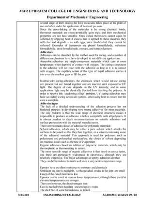 MAR EPHRAEM COLLEGE OF ENGINEERING AND TECHNOLOGY
Department of Mechanical Engineering
ME6403 ENGINEERING METALLURGY ACADEMIC YEAR2019-20
second stage of inter-linking the long molecules takes place at the point of
use and often under the application of heat and pressure.
Since the cross-linking of the molecules is by strong chemical bonds,
thermoset materials are characteristically quite rigid and their mechanical
properties are not heat sensitive. Once cured, thermosets cannot again be
softened by applying heat: if excess heat is applied to these materials they
will char and degrade – as with eggs, once hard-boiled, they cannot be
softened! Examples of thermosets are phenol formaldehyde, melamine
formaldehyde, urea formaldehyde, epoxies, and some polyesters.
Adhesives
Adhesives can be classified by the method used for curing, and a number of
different mechanisms have been developed to suit different applications:
Anaerobic adhesives are single-component materials which cure at room
temperature when deprived of contact with oxygen. The curing component
in the adhesive will not react with the adhesive as long as it is in contact
with oxygen. The capillary action of this type of liquid adhesive carries it
into even the smallest gaps to fill the joint.
In ultraviolet curing adhesives, the chemicals which would initiate curing
are present, but are bound together and are inactive until exposed to UV
light. The degree of cure depends on the UV intensity, and in some
applications light may be physically blocked from reaching the polymer. In
order to resolve this ‘shadowing effect’ problem, UV curing adhesives may
have secondary curing activation systems, often using heat to ensure that the
cure is complete.
Adhesive types
The lack of a detailed understanding of the adhesion process has not
hindered progress in developing very strong adhesives for most materials.
The only problem is that the wide range of chemical structures makes it
impossible to produce an adhesive which is compatible with all polymers. It
is always prudent to check recommendations on suitable adhesives and
surface preparation with the material manufacturers.
There are two main classes of adhesive for polymeric materials:
Solvent adhesives, which may be either a pure solvent which attacks the
surfaces to be joined so that they fuse together, or a solvent containing some
of the adherend material. This approach is used for polymers such as
polystyrene and polymethyl methacrylate, the choice of solvent depending
on practical issues such as the rate of evaporation
Organic adhesives based on rubbers or polymeric materials, which may be
thermoplastic or thermosetting in nature.
The most versatile range of organic adhesives is that based on epoxy resins,
and these are particularly widespread in electronics, although they are
relatively expensive. The major advantages of epoxy adhesives are that:
They can be formulated to work well over a very wide temperature range
Epoxies have excellent resistance to moisture and chemicals
Shrinkage on cure is negligible, so that residual strains in the joint are small
Creep of the cured material is low
Epoxies can be cured at room or lower temperatures, although those cured at
elevated temperatures are stronger.
There are however,the disadvantages that:
Care is needed when handling uncured epoxy resins
The shelf life of some formulations is limited
 