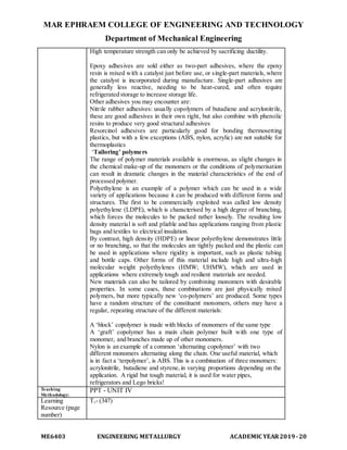 MAR EPHRAEM COLLEGE OF ENGINEERING AND TECHNOLOGY
Department of Mechanical Engineering
ME6403 ENGINEERING METALLURGY ACADEMIC YEAR2019-20
High temperature strength can only be achieved by sacrificing ductility.
Epoxy adhesives are sold either as two-part adhesives, where the epoxy
resin is mixed with a catalyst just before use, or single-part materials, where
the catalyst is incorporated during manufacture. Single-part adhesives are
generally less reactive, needing to be heat-cured, and often require
refrigerated storage to increase storage life.
Other adhesives you may encounter are:
Nitrile rubber adhesives: usually copolymers of butadiene and acrylonitrile,
these are good adhesives in their own right, but also combine with phenolic
resins to produce very good structural adhesives
Resorcinol adhesives are particularly good for bonding thermosetting
plastics, but with a few exceptions (ABS, nylon, acrylic) are not suitable for
thermoplastics
‘Tailoring’ polymers
The range of polymer materials available is enormous, as slight changes in
the chemical make-up of the monomers or the conditions of polymerisation
can result in dramatic changes in the material characteristics of the end of
processed polymer.
Polyethylene is an example of a polymer which can be used in a wide
variety of applications because it can be produced with different forms and
structures. The first to be commercially exploited was called low density
polyethylene (LDPE), which is characterised by a high degree of branching,
which forces the molecules to be packed rather loosely. The resulting low
density material is soft and pliable and has applications ranging from plastic
bags and textiles to electrical insulation.
By contrast, high density (HDPE) or linear polyethylene demonstrates little
or no branching, so that the molecules are tightly packed and the plastic can
be used in applications where rigidity is important, such as plastic tubing
and bottle caps. Other forms of this material include high and ultra-high
molecular weight polyethylenes (HMW; UHMW), which are used in
applications where extremely tough and resilient materials are needed.
New materials can also be tailored by combining monomers with desirable
properties. In some cases, these combinations are just physically mixed
polymers, but more typically new ‘co-polymers’ are produced. Some types
have a random structure of the constituent monomers, others may have a
regular, repeating structure of the different materials:
A ‘block’ copolymer is made with blocks of monomers of the same type
A ‘graft’ copolymer has a main chain polymer built with one type of
monomer, and branches made up of other monomers.
Nylon is an example of a common ‘alternating copolymer’ with two
different monomers alternating along the chain. One useful material, which
is in fact a ‘terpolymer’, is ABS. This is a combination of three monomers:
acrylonitrile, butadiene and styrene,in varying proportions depending on the
application. A rigid but tough material, it is used for water pipes,
refrigerators and Lego bricks!
Teaching
Methodology:
PPT - UNIT IV
Learning
Resource (page
number)
T1- (347)
 
