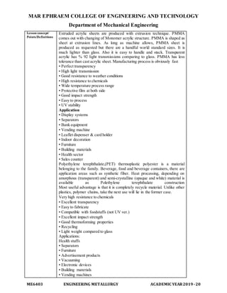 MAR EPHRAEM COLLEGE OF ENGINEERING AND TECHNOLOGY
Department of Mechanical Engineering
ME6403 ENGINEERING METALLURGY ACADEMIC YEAR2019-20
Lesson concept/
Points/Definitions
Extruded acrylic sheets are produced with extrusion technique. PMMA
comes out with changing of Monomer acrylic structure. PMMA is shaped as
sheet at extrusion lines. As long as machine allows, PMMA sheet is
produced as requested but there are a handful world standard sizes. It is
much lighter than glass. Also it is easy to handle and stack. Transparent
acrylic has % 92 light transmissions comparing to glass. PMMA has less
tolerance than cast acrylic sheet. Manufacturing process is obviously fast
• Perfect transparency
• High light transmission
• Good resistance to weather conditions
• High resistance to chemicals
• Wide temperature process range
• Protective film at both side
• Good impact strength
• Easy to process
• UV stability
Application
• Display systems
• Separators
• Bank equipment
• Vending machine
• Leaflet dispenser & card holder
• Indoor decoration
• Furniture
• Building materials
• Health sector
• Sales counter
Polyethylene terephthalate,(PET) thermoplastic polyester is a material
belonging to the family. Beverage, food and beverage containers, there are
application areas such as synthetic fiber. Heat processing, depending on
amorphous (transparent) and semi-crystalline (opaque and white) material is
available as Polethylene terephthalate construction
Most useful advantage is that it is completely recycle material. Unlike other
plastics, polymer chains, take the next use will lie in the former case.
Very high resistance to chemicals
• Excellent transparency
• Easy to fabricate
• Compatible with foodstuffs (not UV ver.)
• Excellent impact strength
• Good thermoforming properties
• Recycling
• Light weight compared to glass
Applications:
Health stuffs
• Separators
• Furniture
• Advertisement products
• Vacuuming
• Electronic devices
• Building materials
• Vending machines
 