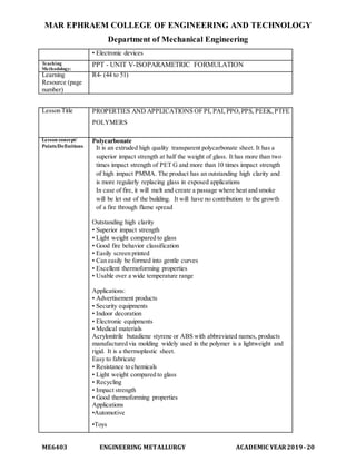 MAR EPHRAEM COLLEGE OF ENGINEERING AND TECHNOLOGY
Department of Mechanical Engineering
ME6403 ENGINEERING METALLURGY ACADEMIC YEAR2019-20
• Electronic devices
Teaching
Methodology:
PPT - UNIT V-ISOPARAMETRIC FORMULATION
Learning
Resource (page
number)
R4- (44 to 51)
Lesson Title PROPERTIES AND APPLICATIONS OF PI, PAI, PPO,PPS, PEEK,PTFE
POLYMERS
Lesson concept/
Points/Definitions
Polycarbonate
It is an extruded high quality transparent polycarbonate sheet. It has a
superior impact strength at half the weight of glass. It has more than two
times impact strength of PET G and more than 10 times impact strength
of high impact PMMA. The product has an outstanding high clarity and
is more regularly replacing glass in exposed applications
In case of fire, it will melt and create a passage where heat and smoke
will be let out of the building. It will have no contribution to the growth
of a fire through flame spread
Outstanding high clarity
• Superior impact strength
• Light weight compared to glass
• Good fire behavior classification
• Easily screen printed
• Can easily be formed into gentle curves
• Excellent thermoforming properties
• Usable over a wide temperature range
Applications:
• Advertisement products
• Security equipments
• Indoor decoration
• Electronic equipments
• Medical materials
Acrylonitrile butadiene styrene or ABS with abbreviated names, products
manufactured via molding widely used in the polymer is a lightweight and
rigid. It is a thermoplastic sheet.
Easy to fabricate
• Resistance to chemicals
• Light weight compared to glass
• Recycling
• Impact strength
• Good thermoforming properties
Applications
•Automotive
•Toys
 