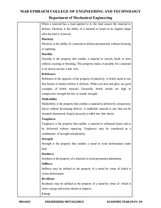 MAR EPHRAEM COLLEGE OF ENGINEERING AND TECHNOLOGY
Department of Mechanical Engineering
ME6403 ENGINEERING METALLURGY ACADEMIC YEAR2019-20
When a material has a load applied to it, the load causes the material to
deform. Elasticity is the ability of a material to return to its original shape
after the load is removed.
Plasticity
Plasticity is the ability of a material to deform permanently without breaking
or rupturing.
Ductility
Ductility is the property that enables a material to stretch, bend, or twist
without cracking or breaking. This property makes it possible for a material
to be drawn out into a thin wire.
Brittleness
Brittleness is the opposite of the property of plasticity. A brittle metal is one
that breaks or shatters before it deforms. White cast iron and glass are good
examples of brittle material. Generally, brittle metals are high in
compressive strength but low in tensile strength.
Malleability
Malleability is the property that enables a material to deform by compressive
forces without developing defects. A malleable material is one that can be
stamped, hammered, forged, pressed,or rolled into thin sheets.
Toughness
Toughness is the property that enables a material to withstand shock and to
be deformed without rupturing. Toughness may be considered as a
combination of strength and plasticity.
Strength
Strength is the property that enables a metal to resist deformation under
load.
Hardness
Hardness is the property of a material to resist permanent indentation.
Stiffness
Stiffness may be defined as the property of a metal by virtue of which it
resists deformation.
Resilience
Resilience may be defined as the property of a metal by virtue of which it
stores energy and resists shocks or impacts.
Creep
 