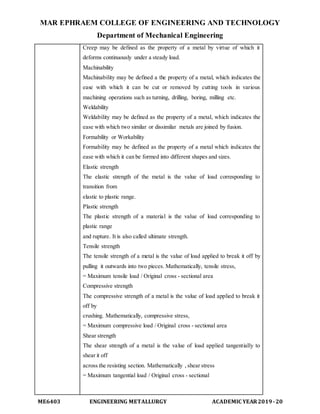MAR EPHRAEM COLLEGE OF ENGINEERING AND TECHNOLOGY
Department of Mechanical Engineering
ME6403 ENGINEERING METALLURGY ACADEMIC YEAR2019-20
Creep may be defined as the property of a metal by virtue of which it
deforms continuously under a steady load.
Machinability
Machinability may be defined a the property of a metal, which indicates the
ease with which it can be cut or removed by cutting tools in various
machining operations such as turning, drilling, boring, milling etc.
Weldability
Weldability may be defined as the property of a metal, which indicates the
ease with which two similar or dissimilar metals are joined by fusion.
Formability or Workability
Formability may be defined as the property of a metal which indicates the
ease with which it can be formed into different shapes and sizes.
Elastic strength
The elastic strength of the metal is the value of load corresponding to
transition from
elastic to plastic range.
Plastic strength
The plastic strength of a material is the value of load corresponding to
plastic range
and rupture. It is also called ultimate strength.
Tensile strength
The tensile strength of a metal is the value of load applied to break it off by
pulling it outwards into two pieces. Mathematically, tensile stress,
= Maximum tensile load / Original cross - sectional area
Compressive strength
The compressive strength of a metal is the value of load applied to break it
off by
crushing. Mathematically, compressive stress,
= Maximum compressive load / Original cross - sectional area
Shear strength
The shear strength of a metal is the value of load applied tangentially to
shear it off
across the resisting section. Mathematically , shear stress
= Maximum tangential load / Original cross - sectional
 