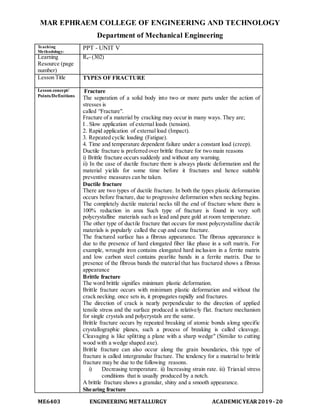 MAR EPHRAEM COLLEGE OF ENGINEERING AND TECHNOLOGY
Department of Mechanical Engineering
ME6403 ENGINEERING METALLURGY ACADEMIC YEAR2019-20
Teaching
Methodology:
PPT - UNIT V
Learning
Resource (page
number)
R4- (302)
Lesson Title TYPES OF FRACTURE
Lesson concept/
Points/Definitions
Fracture
The separation of a solid body into two or more parts under the action of
stresses is
called “Fracture".
Fracture of a material by cracking may occur in many ways. They are;
I . Slow application of external loads (tension).
2. Rapid application of external load (Impact).
3. Repeated cyclic loading (Fatigue).
4. Time and temperature dependent failure under a constant load (creep).
Ductile fracture is preferred over brittle fracture for two main reasons
i) Brittle fracture occurs suddenly and without any warning.
ii) In the case of ductile fracture there is always plastic deformation and the
material yields for some time before it fractures and hence suitable
preventive measures can be taken.
Ductile fracture
There are two types of ductile fracture. In both the types plastic deformation
occurs before fracture, due to progressive deformation when necking begins.
The completely ductile material necks till the end of fracture where there is
100% reduction in area Such type of fracture is found in very soft
polycrystalline materials such as lead and pure gold at room temperature.
The other type of ductile fracture that occurs for most polycrystalline ductile
materials is popularly called the cup and cone fracture.
The fractured surface has a fibrous appearance. The fibrous appearance is
due to the presence of hard elongated fiber like phase in a soft matrix. For
example, wrought iron contains elongated hard inclusion in a ferrite matrix
and low carbon steel contains pearlite bands in a ferrite matrix. Due to
presence of the fibrous bands the material that has fractured shows a fibrous
appearance
Brittle fracture
The word brittle signifies minimum plastic deformation.
Brittle fracture occurs with minimum plastic deformation and without the
crack necking. once sets in, it propagates rapidly and fractures.
The direction of crack is nearly perpendicular to the direction of applied
tensile stress and the surface produced is relatively flat. fracture mechanism
for single crystals and polycrystals are the same.
Brittle fracture occurs by repeated breaking of atomic bonds along specific
crystallographic planes, such a process of breaking is called cleavage.
Cleavaging is like splitting a plane with a sharp wedge" (Similar to cutting
wood with a wedge shaped axe).
Brittle fracture can also occur along the grain boundaries, this type of
fracture is called intergranular fracture. The tendency for a material to brittle
fracture may be due to the following reasons.
i) Decreasing temperature. ii) Increasing strain rate. iii) Triaxial stress
conditions that is usually produced by a notch.
A brittle fracture shows a granular, shiny and a smooth appearance.
Shearing fracture
 