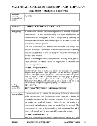 MAR EPHRAEM COLLEGE OF ENGINEERING AND TECHNOLOGY
Department of Mechanical Engineering
ME6403 ENGINEERING METALLURGY ACADEMIC YEAR2019-20
Methodology:
Learning
Resource (page
number)
R4- (302)
Lesson Title TESTING OF MATERIALS UNDERTENSION
Lesson concept/
Points/Definitions
A tensile test is a method for determining behavior of materials under axial
tensile loading. The tests are conducted by fixturing the specimen into the
test apparatus and then applying a force to the specimen by separating the
testing machine crossheads. The crosshead speed can be varied to control the
rate of strain in the test specimen.
Data from the test are used to determine tensile strength, yield strength, and
modulus of elasticity. Measurement of the specimen dimensions after testing
also provides reduction of area and elongation values to characterize the
ductility of the material.
Tensile tests can be performed on many materials, including metals, plastics,
fibers, adhesives, and rubbers. Testing can be performed at subambient and
elevated temperatures.
SAMPLE REQUIREMENTS
Standard tensile tests on metals and plastics are conducted on specially
prepared test specimens. These specimens can be machined cylindrical
samples or flat plate samples (dogbone). Test samples must have a specific
ratio of length to width or diameter in the test area (gage) to produce
repeatable results and comply with standard test method requirements.
Tubular products, fibers, and wires can be tensile tested at full size using
special fixtures that promote optimal gripping and failure location.
Teaching
Methodology:
PPT - UNIT V
Lesson Title TESTING OF MATERIALS UNDER COMPRESSION
Lesson concept/
Points/Definitions
A compression test is a method for determining the behavior of materials
under a compressive load. Compression tests are conducted by loading the
test specimen between two plates, and then applying a force to the specimen
by moving the crossheads together. During the test, the specimen is
compressed, and deformation versus the applied load is recorded. The
compression test is used to determine elastic limit, proportional limit, yield
point, yield strength, and (for some materials) compressive strength.
SAMPLE REQUIREMENTS
The most common specimen used for compression testing is a right
 