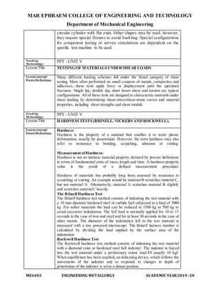 MAR EPHRAEM COLLEGE OF ENGINEERING AND TECHNOLOGY
Department of Mechanical Engineering
ME6403 ENGINEERING METALLURGY ACADEMIC YEAR2019-20
circular cylinder with flat ends. Other shapes may be used, however,
they require special fixtures to avoid buckling. Special configurations
for component testing or service simulations are dependent on the
specific test machine to be used.
Teaching
Methodology:
PPT - UNIT V
Lesson Title TESTING OF MATERIALS UNDER SHEAR LOADS
Lesson concept/
Points/Definitions
Many different loading schemes fall under the broad category of shear
testing. Most often performed on small coupons of metals, composites and
adhesives, these tests apply force or displacement until the specimen
fractures. Single lap, double lap, short beam shear and torsion are typical
configurations. All of these tests are designed to characterize materials under
shear loading by determining shear-stress/shear-strain curves and material
properties, including shear strengths and shear moduli.
Teaching
Methodology:
PPT - UNIT V
Lesson Title HARDNESS TESTS (BRINELL, VICKERS AND ROCKWELL),
Lesson concept/
Points/Definitions
Hardness
Hardness is the property of a material that enables it to resist plastic
deformation, usually by penetration. However, the term hardness may also
refer to resistance to bending, scratching, abrasion or cutting.
Measurement ofHardness:
Hardness is not an intrinsic material property dictated by precise definitions
in terms of fundamental units of mass, length and time. A hardness property
value is the result of a defined measurement procedure.
Hardness of materials has probably long been assessed by resistance to
scratching or cutting. An example would be material B scratches material C,
but not material A. Alternatively, material A scratches material B slightly
and scratches materialC heavily.
The Brinell Hardness Test
The Brinell hardness test method consists of indenting the test material with
a 10 mm diameter hardened steel or carbide ball subjected to a load of 3000
kg. For softer materials the load can be reduced to 1500 kg or 500 kg to
avoid excessive indentation. The full load is normally applied for 10 to 15
seconds in the case of iron and steel and for at least 30 seconds in the case of
other metals. The diameter of the indentation left in the test material is
measured with a low powered microscope. The Brinell harness number is
calculated by dividing the load applied by the surface area of the
indentation.
Rockwell Hardness Test
The Rockwell hardness test method consists of indenting the test material
with a diamond cone or hardened steel ball indenter. The indenter is forced
into the test material under a preliminary minor load F0 usually 10 kgf.
When equilibrium has been reached, an indicating device, which follows the
movements of the indenter and so responds to changes in depth of
penetration of the indenter is set to a datum position.
 