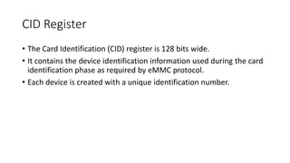 CID Register
• The Card Identification (CID) register is 128 bits wide.
• It contains the device identification information used during the card
identification phase as required by eMMC protocol.
• Each device is created with a unique identification number.
 