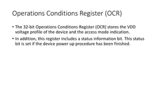 Operations Conditions Register (OCR)
• The 32-bit Operations Conditions Register (OCR) stores the VDD
voltage profile of the device and the access mode indication.
• In addition, this register includes a status information bit. This status
bit is set if the device power up procedure has been finished.
 