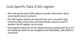 Card-Specific Data (CSD) register
• The card-specific data (CSD) register provides information about
accessing the device contents.
• The CSD register defines the data format, error correction type,
maximum data access time, and data transfer speed, as well as
whether the DS register can be used.
• The programmable part of the register (entries marked with W or E in
the following table) can be changed by the PROGRAM_CSD (CMD27)
command.
 