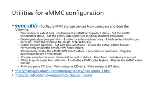 Utilities for eMMC configuration
• mmc-utils- Configure MMC storage devices from userspace and does the
following.
• Print and parse extcsd data. - Determine the eMMC writeprotect status. - Set the eMMC
writeprotect status. - Set the eMMC data sector size to 4KB by disabling emulation.
• Create general purpose partition. - Enable the enhanced user area. - Enable write reliability per
partition. - Print the response to STATUS_SEND (CMD13).
• Enable the boot partition. - Set Boot Bus Conditions. - Enable the eMMC BKOPS feature. -
Permanently enable the eMMC H/W Reset feature.
• Permanently disable the eMMC H/W Reset feature. - Send Sanitize command. - Program
authentication key for the device.
• Counter value for the rpmb device will be read to stdout. - Read from rpmb device to output.
• Write to rpmb device from data file. - Enable the eMMC cache feature. - Disable the eMMC cache
feature.
• Print and parse CID data. - Print and parse CSD data. - Print and parse SCR data.
• http://manpages.ubuntu.com/manpages/zesty/man1/mmc.1.html
• https://github.com/haoxingz/emmc5_register_reader
 