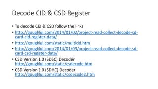 Decode CID & CSD Register
• To decode CID & CSD follow the links
• http://goughlui.com/2014/01/02/project-read-collect-decode-sd-
card-cid-register-data/
• http://goughlui.com/static/multicid.htm
• http://goughlui.com/2014/01/03/project-read-collect-decode-sd-
card-csd-register-data/
• CSD Version 1.0 (SDSC) Decoder
http://goughlui.com/static/csdecode.htm
• CSD Version 2.0 (SDHC) Decoder
http://goughlui.com/static/csdecode2.htm
 