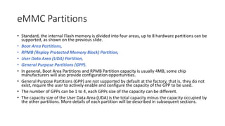 eMMC Partitions
• Standard, the internal Flash memory is divided into four areas, up to 8 hardware partitions can be
supported, as shown on the previous slide.
• Boot Area Partitions,
• RPMB (Replay Protected Memory Block) Partition,
• User Data Area (UDA) Partition,
• General Purpose Partitions (GPP).
• In general, Boot Area Partitions and RPMB Partition capacity is usually 4MB, some chip
manufacturers will also provide configuration opportunities.
• General Purpose Partitions (GPP) are not supported by default at the factory, that is, they do not
exist, require the user to actively enable and configure the capacity of the GPP to be used.
• The number of GPPs can be 1 to 4, each GPPs size of the capacity can be different.
• The capacity size of the User Data Area (UDA) is the total capacity minus the capacity occupied by
the other partitions. More details of each partition will be described in subsequent sections.
 