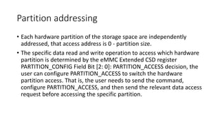 Partition addressing
• Each hardware partition of the storage space are independently
addressed, that access address is 0 - partition size.
• The specific data read and write operation to access which hardware
partition is determined by the eMMC Extended CSD register
PARTITION_CONFIG Field Bit [2: 0]: PARTITION_ACCESS decision, the
user can configure PARTITION_ACCESS to switch the hardware
partition access. That is, the user needs to send the command,
configure PARTITION_ACCESS, and then send the relevant data access
request before accessing the specific partition.
 