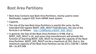 Boot Area Partitions
• Boot Area Contains two Boot Area Partitions, mainly used to store
Bootloader, support SOC from eMMC boot system.
• Capacity
• The size of the two Boot Area Partitions is exactly the same, by the
Extended CSD register BOOT_SIZE_MULT Field decision, the size of the
formula is as follows: Size = 128Kbytes x BOOT_SIZE_MULT
• In general, the Size of the Boot Area Partition is 4 MB, that is,
BOOT_SIZE_MULT is 32, and some chip manufacturers will provide the
function of rewriting BOOT_SIZE_MULT to change the capacity of the Boot
Area Partition. BOOT_SIZE_MULT can be a maximum of 255, that is, the
maximum capacity of the Boot Area Partition can be 255 x 128 KB = 32640
KB = 31.875 MB.
 