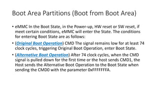 Boot Area Partitions (Boot from Boot Area)
• eMMC In the Boot State, in the Power-up, HW reset or SW reset, if
meet certain conditions, eMMC will enter the State. The conditions
for entering Boot State are as follows:
• (Original Boot Operation) CMD The signal remains low for at least 74
clock cycles, triggering Original Boot Operation, enter Boot State.
• (Alternative Boot Operation) After 74 clock cycles, when the CMD
signal is pulled down for the first time or the host sends CMD1, the
Host sends the Alternative Boot Operation to the Boot State when
sending the CMD0 with the parameter 0xFFFFFFFA.
 