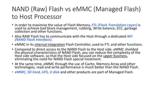 NAND (Raw) Flash vs eMMC (Managed Flash)
to Host Processor
• In order to maximize the value of Flash Memory, FTL (Flash Translation Layer) is
used to achieve bad block management, rubbing, Write balance, ECC, garbage
collection and other functions.
• Also RAW Flash has to communicate with the Host through a dedicated NFI
(NAND Flash Interface).
• eMMC in its internal integration Flash Controller, used to FTL and other functions.
• Compared to direct access to the NAND Flash to the Host side, eMMC shielded
the physical characteristics of NAND Flash, you can reduce the complexity of the
Host side software, so that the Host side focused on the upper business,
eliminating the need for NAND Flash special treatment.
• At the same time, eMMC through the use of Cache, Memory Array and other
technologies, read and write performance is much better than the NAND Flash.
• eMMC, SD Card, UFS, U disk and other products are part of Managed Flash.
 