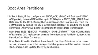 Boot Area Partitions
• In Boot State, if the configuration BOOT_ACK, eMMC will first send "010"
ACK packet, then eMMC will be up to 128Kbytes x BOOT_SIZE_MULT Boot
Data sent to the Host. During the transmission, the Host can interrupt the
eMMC data by pulling the CMD signal (Original Boot) or sending the Reset
command (Alternative Boot) to complete the Boot Data transmission.
• Boot Data Bit [5: 3]: BOOT_PARTITION_ENABLE of PARTITION_CONFIG Field
of Extended CSD register can be read from Boot Area Partition 1, Boot Area
Partition 2 or User Data Area.
• Boot Data Stored in the Boot Area than in the User Data Area to be more
secure, you can reduce the unexpected changes caused the system can not
start, and can not update the system situation.
 