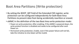 Boot Area Partitions (Write protection)
• By setting the BOOT_WP Field of the Extended CSD register, write
protection can be configured independently for both Boot Area
Partitions to prevent data from being accidentally rewritten or erased.
• eMMC In the definition of the two Boot Area write protection mode:
• Power-on write protection, After enabling, if the eMMC is powered down, the
write-protect function is disabled and needs to be configured after each
Power on.
• Permanent write protection, Enable, even if the power failure will not fail,
take the initiative to shut down will be invalid.
 