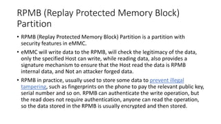 RPMB (Replay Protected Memory Block)
Partition
• RPMB (Replay Protected Memory Block) Partition is a partition with
security features in eMMC.
• eMMC will write data to the RPMB, will check the legitimacy of the data,
only the specified Host can write, while reading data, also provides a
signature mechanism to ensure that the Host read the data is RPMB
internal data, and Not an attacker forged data.
• RPMB in practice, usually used to store some data to prevent illegal
tampering, such as fingerprints on the phone to pay the relevant public key,
serial number and so on. RPMB can authenticate the write operation, but
the read does not require authentication, anyone can read the operation,
so the data stored in the RPMB is usually encrypted and then stored.
 