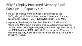 RPMB (Replay Protected Memory Block)
Partition --- Capacity size
• The size of the two RPMB Partition is determined by the
BOOT_SIZE_MULT Field of the Extended CSD register. The size is
calculated as follows: Size = 128Kbytes x BOOT_SIZE_MULT
• In general, the size of the Boot Area Partition is 4 MB, that is,
RPMB_SIZE_MULT is 32, and some chip manufacturers will provide
the function of rewriting RPMB_SIZE_MULT to change the capacity of
the RPMB Partition. RPMB_SIZE_MULT can be up to 128, or the
maximum capacity of the Boot Area Partition can be 128 x 128 KB =
16384 KB = 16 MB.
 