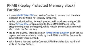 RPMB (Replay Protected Memory Block)
Partition
• It uses HMAC SHA-256 and Write Counter to ensure that the data
stored in the RPMB is not illegally tampered.
• In the production line, for each product will produce a unique 256
bits of Secure Key, programmed to the eMMC OTP area (only
programming once the region), while Host in the security zone will
also retain the Secure Key.
• Inside the eMMC, there is also an RPMB Write Counter. Each time a
regular write operation is made by the RPMB, the Write Counter is
automatically incremented.
• With Secure Key and Write Counter, RPMB enables data read and
write of Replay Protect.
 