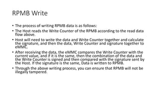 RPMB Write
• The process of writing RPMB data is as follows:
• The Host reads the Write Counter of the RPMB according to the read data
flow above.
• Host will need to write the data and Write Counter together and calculate
the signature, and then the data, Write Counter and signature together to
eMMC.
• After receiving the data, the eMMC compares the Write Counter with the
current value, and if it is the same, then the combination of the data and
the Write Counter is signed and then compared with the signature sent by
the Host. If the signature is the same, Data is written to RPMB.
• Through the above writing process, you can ensure that RPMB will not be
illegally tampered.
 