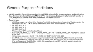 General Purpose Partitions
• eMMC provides General Purpose Partitions (GPP), primarily for storage systems and application
data. In many products that use eMMC, GPP is not enabled, because it is functionally similar to
UDA, the product can be used directly to meet the needs of UDA
• Capacity size
• eMMC can support up to four GPPs, the size of each GPP can be configured separately. The user can set the
capacity of GPPx (x = 1 ~ 4) by setting the following three fields of the Extended CSD register:
• GP_SIZE_MULT_x_2
• GP_SIZE_MULT_x_1
• GP_SIZE_MULT_x_0
• The capacity of GPPx is calculated as follows:
• Size = (GP_SIZE_MULT_x_2 * 2^16 + GP_SIZE_MULT_x_1 * 2^8 + GP_SIZE_MULT_x_0 * 2^0) * (Write protect
group size)
• Write protect group size = 512KB * HC_ERASE_GRP_SIZE * HC_WP_GRP_SIZE
• (In eMMC, erase and write protection are performed in blocks. HC_WP_GRP_SIZE is the write-protected
operation block size in the above expression. HC_ERASE_GRP_SIZE is the fast size of the erase operation.)
• (The configuration of the GPP of the eMMC chip is usually only one (OTP), which is typically done in the
production phase of the product.)
 